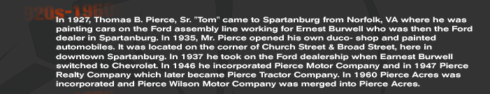 In 1927, Thomas B. Pierce, Sr. Tom came to Spartanburg from Norfolk, VA where he was painting cars on the Ford assembly line working for Ernest Burwell who was then the Ford dealer in Spartanburg. In 1935, Mr. Pierce opened his own duco- shop and painted automobiles. It was located on the corner of Church Street & Broad Street, here in downtown Spartanburg. In 1937 he took on the Ford dealership when Earnest Burwell switched to Chevrolet. In 1946 he incorporated Pierce Motor Company and in 1947 Pierce Realty Company which later became Pierce Tractor Company. In 1960 Pierce Acres was incorporated and Pierce Wilson Motor Company was merged into Pierce Acres.