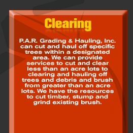 Clearing - P.A.R. Grading & Hauling, Inc. can cut and haul off specific trees within a designated area. We can provide services to cut and clear less than an acre lots to clearing and hauling off trees and debris and brush from greater than an acre lots. We have the resources to cut timber, stump and grind existing brush.